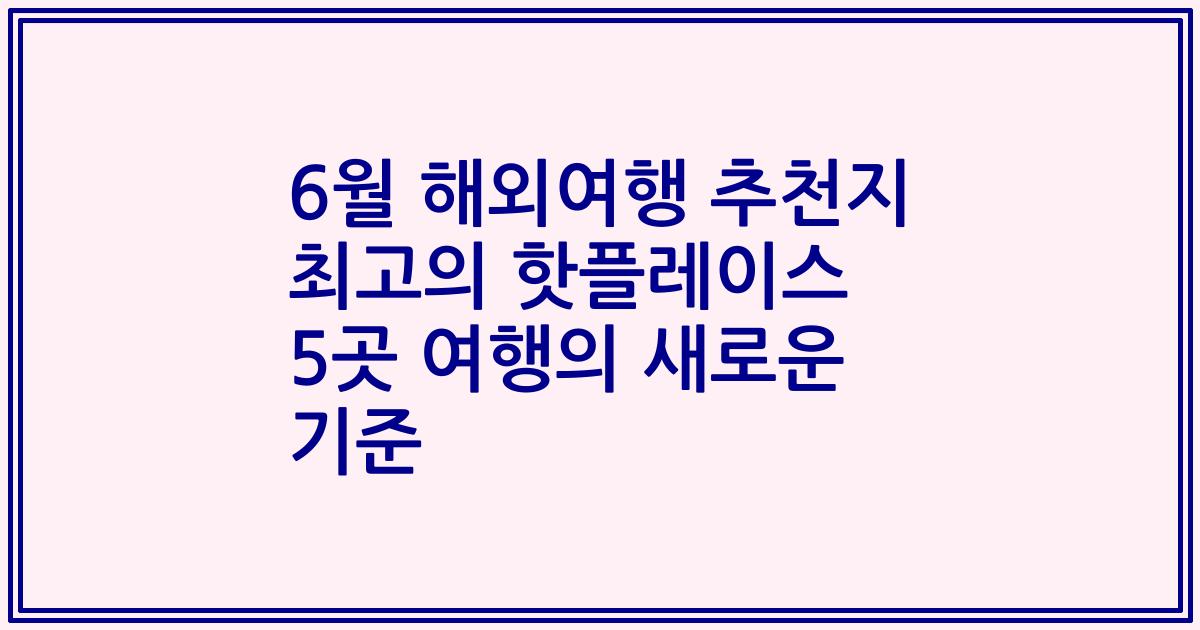6월 해외여행 추천지 최고의 핫플레이스 5곳 여행의 새로운 기준