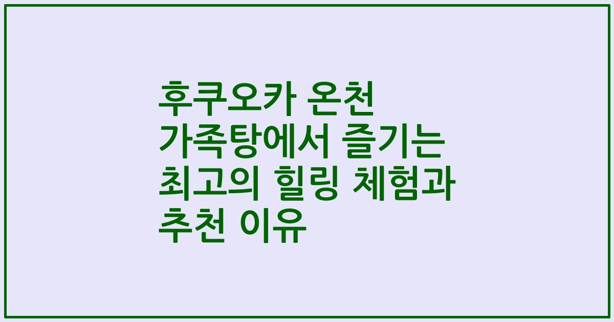 후쿠오카 온천 가족탕에서 즐기는 최고의 힐링 체험과 추천 이유